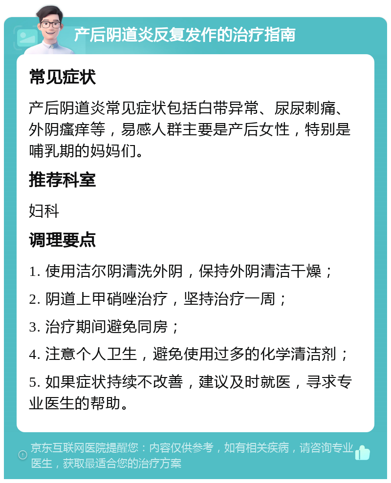 产后阴道炎反复发作的治疗指南 常见症状 产后阴道炎常见症状包括白带异常、尿尿刺痛、外阴瘙痒等，易感人群主要是产后女性，特别是哺乳期的妈妈们。 推荐科室 妇科 调理要点 1. 使用洁尔阴清洗外阴，保持外阴清洁干燥； 2. 阴道上甲硝唑治疗，坚持治疗一周； 3. 治疗期间避免同房； 4. 注意个人卫生，避免使用过多的化学清洁剂； 5. 如果症状持续不改善，建议及时就医，寻求专业医生的帮助。