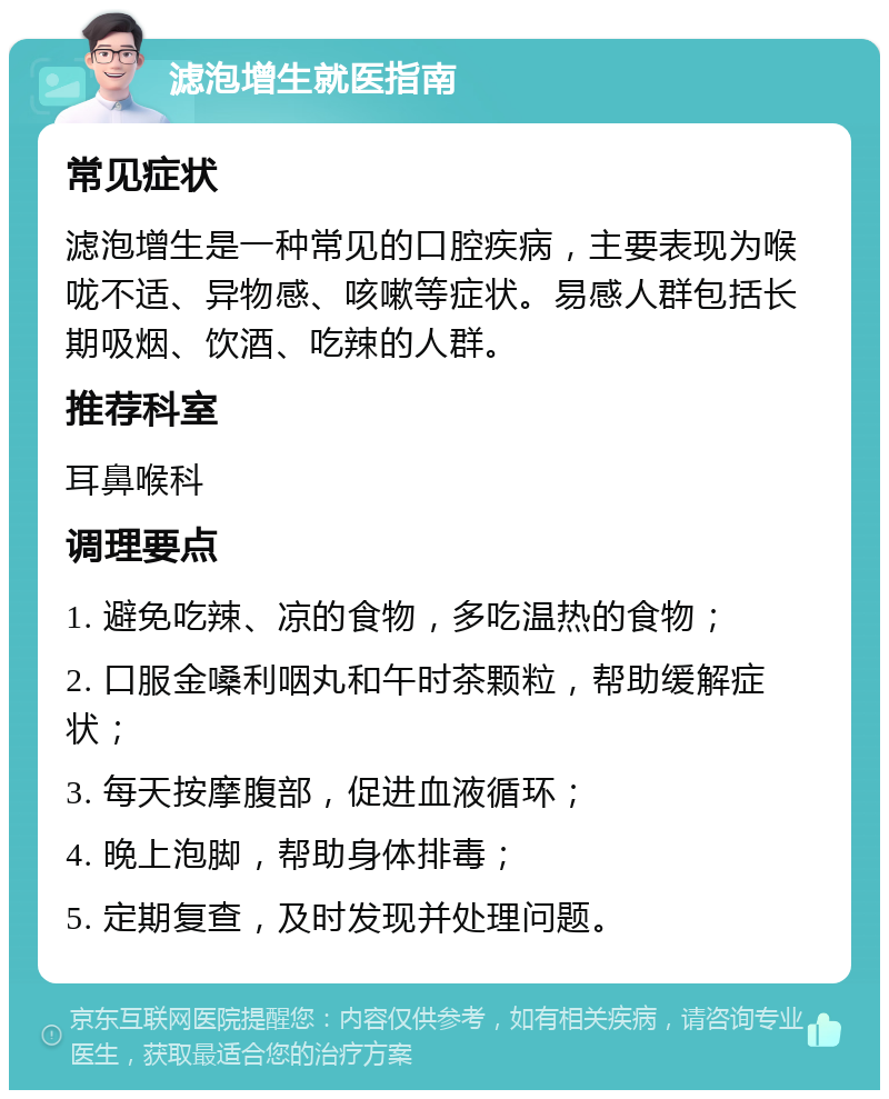 滤泡增生就医指南 常见症状 滤泡增生是一种常见的口腔疾病，主要表现为喉咙不适、异物感、咳嗽等症状。易感人群包括长期吸烟、饮酒、吃辣的人群。 推荐科室 耳鼻喉科 调理要点 1. 避免吃辣、凉的食物，多吃温热的食物； 2. 口服金嗓利咽丸和午时茶颗粒，帮助缓解症状； 3. 每天按摩腹部，促进血液循环； 4. 晚上泡脚，帮助身体排毒； 5. 定期复查，及时发现并处理问题。