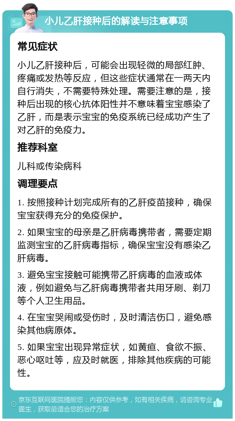 小儿乙肝接种后的解读与注意事项 常见症状 小儿乙肝接种后，可能会出现轻微的局部红肿、疼痛或发热等反应，但这些症状通常在一两天内自行消失，不需要特殊处理。需要注意的是，接种后出现的核心抗体阳性并不意味着宝宝感染了乙肝，而是表示宝宝的免疫系统已经成功产生了对乙肝的免疫力。 推荐科室 儿科或传染病科 调理要点 1. 按照接种计划完成所有的乙肝疫苗接种，确保宝宝获得充分的免疫保护。 2. 如果宝宝的母亲是乙肝病毒携带者，需要定期监测宝宝的乙肝病毒指标，确保宝宝没有感染乙肝病毒。 3. 避免宝宝接触可能携带乙肝病毒的血液或体液，例如避免与乙肝病毒携带者共用牙刷、剃刀等个人卫生用品。 4. 在宝宝哭闹或受伤时，及时清洁伤口，避免感染其他病原体。 5. 如果宝宝出现异常症状，如黄疸、食欲不振、恶心呕吐等，应及时就医，排除其他疾病的可能性。