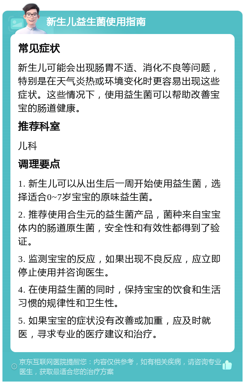 新生儿益生菌使用指南 常见症状 新生儿可能会出现肠胃不适、消化不良等问题，特别是在天气炎热或环境变化时更容易出现这些症状。这些情况下，使用益生菌可以帮助改善宝宝的肠道健康。 推荐科室 儿科 调理要点 1. 新生儿可以从出生后一周开始使用益生菌，选择适合0~7岁宝宝的原味益生菌。 2. 推荐使用合生元的益生菌产品，菌种来自宝宝体内的肠道原生菌，安全性和有效性都得到了验证。 3. 监测宝宝的反应，如果出现不良反应，应立即停止使用并咨询医生。 4. 在使用益生菌的同时，保持宝宝的饮食和生活习惯的规律性和卫生性。 5. 如果宝宝的症状没有改善或加重，应及时就医，寻求专业的医疗建议和治疗。