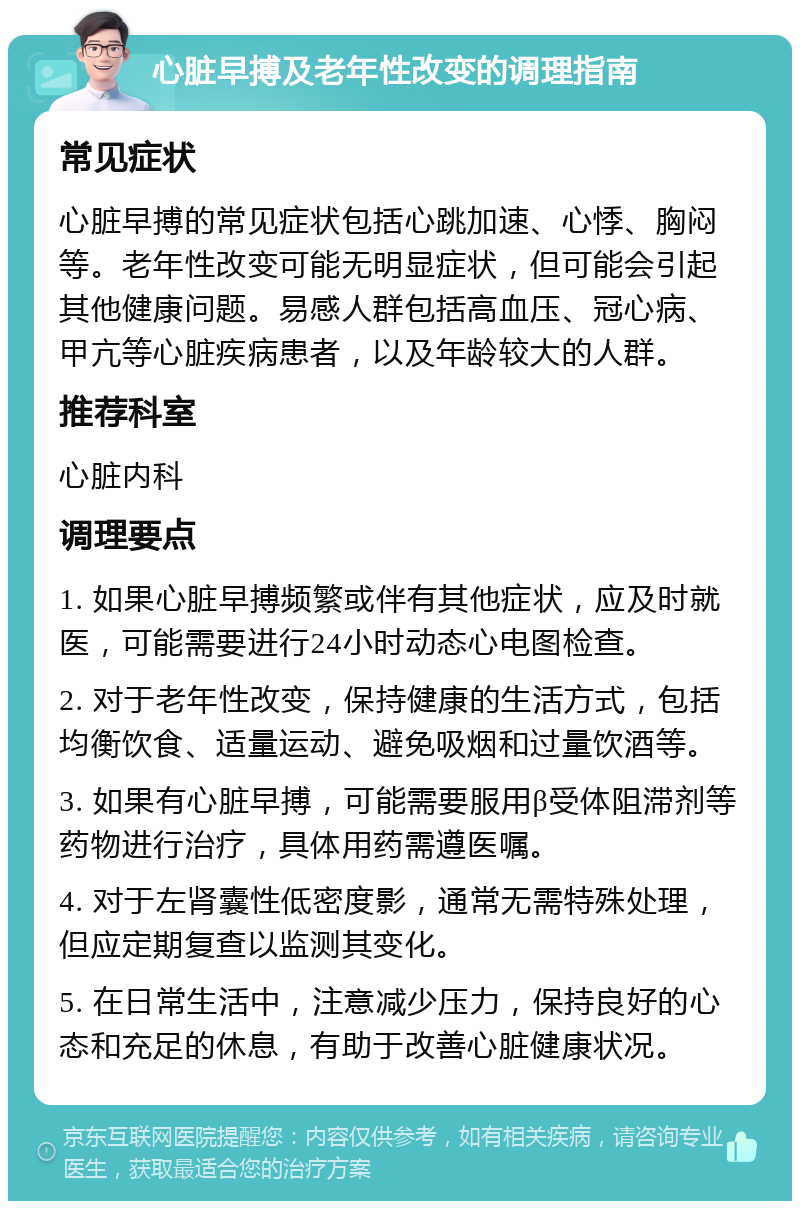 心脏早搏及老年性改变的调理指南 常见症状 心脏早搏的常见症状包括心跳加速、心悸、胸闷等。老年性改变可能无明显症状，但可能会引起其他健康问题。易感人群包括高血压、冠心病、甲亢等心脏疾病患者，以及年龄较大的人群。 推荐科室 心脏内科 调理要点 1. 如果心脏早搏频繁或伴有其他症状，应及时就医，可能需要进行24小时动态心电图检查。 2. 对于老年性改变，保持健康的生活方式，包括均衡饮食、适量运动、避免吸烟和过量饮酒等。 3. 如果有心脏早搏，可能需要服用β受体阻滞剂等药物进行治疗，具体用药需遵医嘱。 4. 对于左肾囊性低密度影，通常无需特殊处理，但应定期复查以监测其变化。 5. 在日常生活中，注意减少压力，保持良好的心态和充足的休息，有助于改善心脏健康状况。