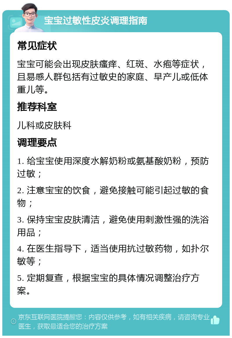 宝宝过敏性皮炎调理指南 常见症状 宝宝可能会出现皮肤瘙痒、红斑、水疱等症状，且易感人群包括有过敏史的家庭、早产儿或低体重儿等。 推荐科室 儿科或皮肤科 调理要点 1. 给宝宝使用深度水解奶粉或氨基酸奶粉，预防过敏； 2. 注意宝宝的饮食，避免接触可能引起过敏的食物； 3. 保持宝宝皮肤清洁，避免使用刺激性强的洗浴用品； 4. 在医生指导下，适当使用抗过敏药物，如扑尔敏等； 5. 定期复查，根据宝宝的具体情况调整治疗方案。