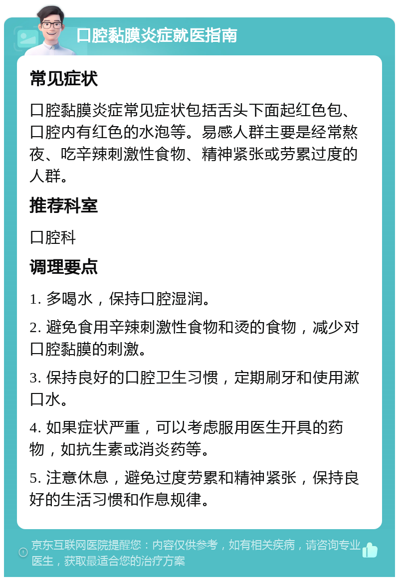 口腔黏膜炎症就医指南 常见症状 口腔黏膜炎症常见症状包括舌头下面起红色包、口腔内有红色的水泡等。易感人群主要是经常熬夜、吃辛辣刺激性食物、精神紧张或劳累过度的人群。 推荐科室 口腔科 调理要点 1. 多喝水，保持口腔湿润。 2. 避免食用辛辣刺激性食物和烫的食物，减少对口腔黏膜的刺激。 3. 保持良好的口腔卫生习惯，定期刷牙和使用漱口水。 4. 如果症状严重，可以考虑服用医生开具的药物，如抗生素或消炎药等。 5. 注意休息，避免过度劳累和精神紧张，保持良好的生活习惯和作息规律。