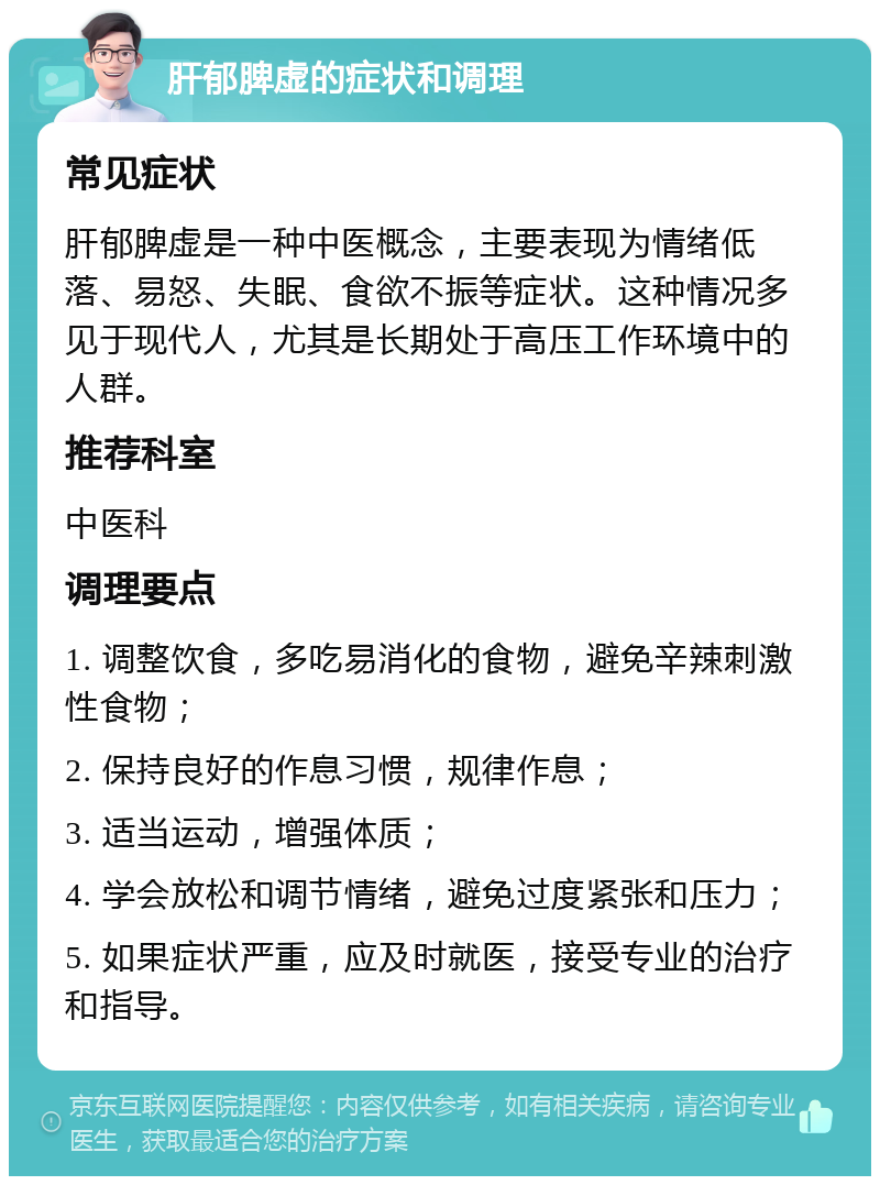 肝郁脾虚的症状和调理 常见症状 肝郁脾虚是一种中医概念，主要表现为情绪低落、易怒、失眠、食欲不振等症状。这种情况多见于现代人，尤其是长期处于高压工作环境中的人群。 推荐科室 中医科 调理要点 1. 调整饮食，多吃易消化的食物，避免辛辣刺激性食物； 2. 保持良好的作息习惯，规律作息； 3. 适当运动，增强体质； 4. 学会放松和调节情绪，避免过度紧张和压力； 5. 如果症状严重，应及时就医，接受专业的治疗和指导。