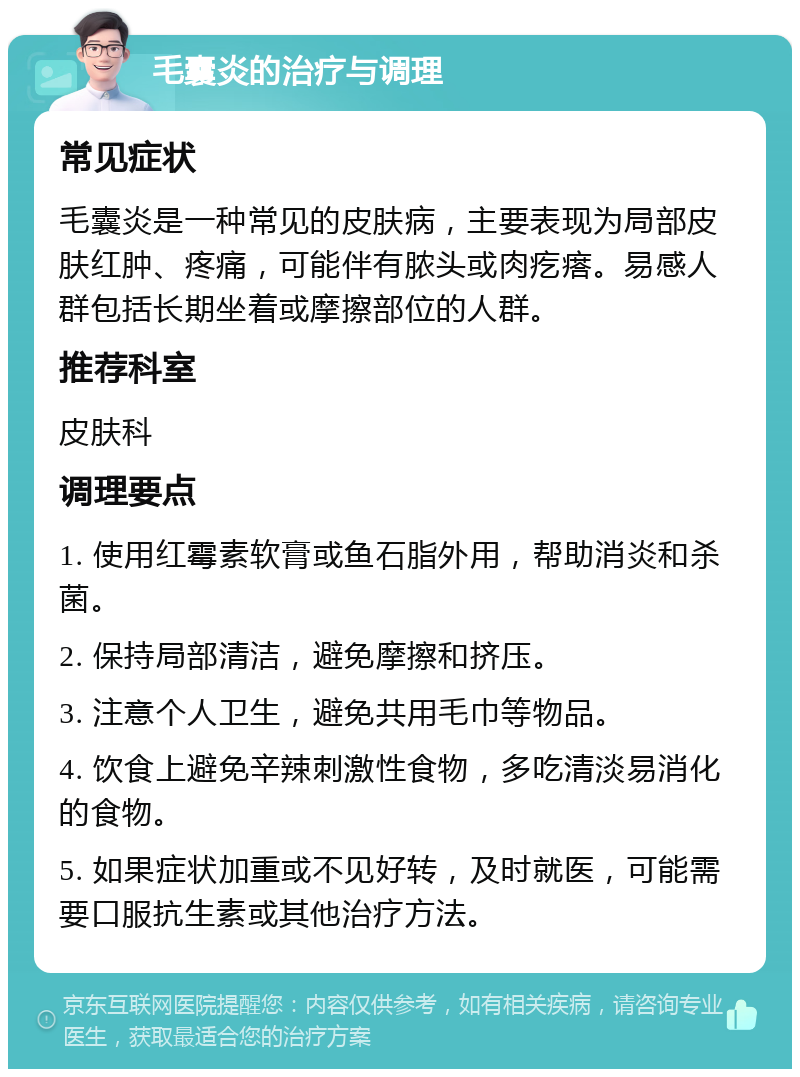 毛囊炎的治疗与调理 常见症状 毛囊炎是一种常见的皮肤病，主要表现为局部皮肤红肿、疼痛，可能伴有脓头或肉疙瘩。易感人群包括长期坐着或摩擦部位的人群。 推荐科室 皮肤科 调理要点 1. 使用红霉素软膏或鱼石脂外用，帮助消炎和杀菌。 2. 保持局部清洁，避免摩擦和挤压。 3. 注意个人卫生，避免共用毛巾等物品。 4. 饮食上避免辛辣刺激性食物，多吃清淡易消化的食物。 5. 如果症状加重或不见好转，及时就医，可能需要口服抗生素或其他治疗方法。