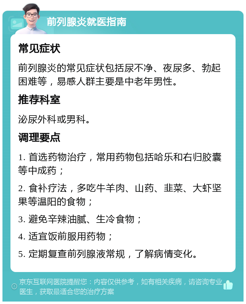 前列腺炎就医指南 常见症状 前列腺炎的常见症状包括尿不净、夜尿多、勃起困难等，易感人群主要是中老年男性。 推荐科室 泌尿外科或男科。 调理要点 1. 首选药物治疗，常用药物包括哈乐和右归胶囊等中成药； 2. 食补疗法，多吃牛羊肉、山药、韭菜、大虾坚果等温阳的食物； 3. 避免辛辣油腻、生冷食物； 4. 适宜饭前服用药物； 5. 定期复查前列腺液常规，了解病情变化。