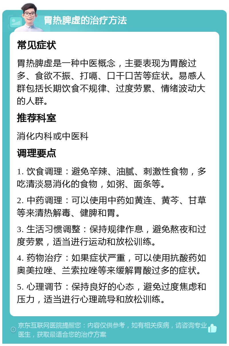 胃热脾虚的治疗方法 常见症状 胃热脾虚是一种中医概念，主要表现为胃酸过多、食欲不振、打嗝、口干口苦等症状。易感人群包括长期饮食不规律、过度劳累、情绪波动大的人群。 推荐科室 消化内科或中医科 调理要点 1. 饮食调理：避免辛辣、油腻、刺激性食物，多吃清淡易消化的食物，如粥、面条等。 2. 中药调理：可以使用中药如黄连、黄芩、甘草等来清热解毒、健脾和胃。 3. 生活习惯调整：保持规律作息，避免熬夜和过度劳累，适当进行运动和放松训练。 4. 药物治疗：如果症状严重，可以使用抗酸药如奥美拉唑、兰索拉唑等来缓解胃酸过多的症状。 5. 心理调节：保持良好的心态，避免过度焦虑和压力，适当进行心理疏导和放松训练。