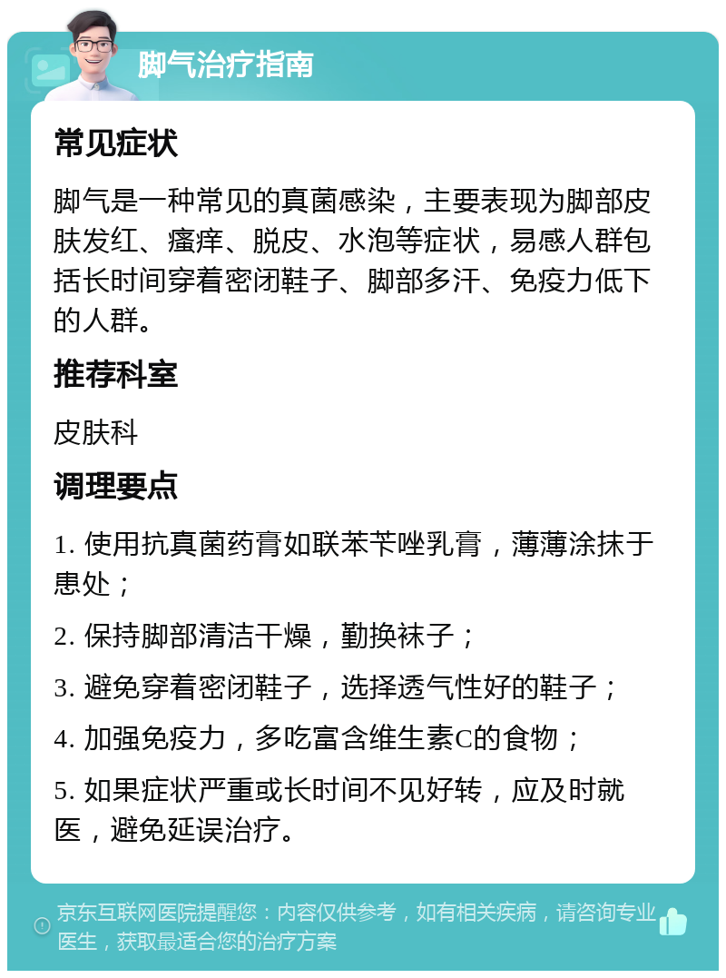 脚气治疗指南 常见症状 脚气是一种常见的真菌感染，主要表现为脚部皮肤发红、瘙痒、脱皮、水泡等症状，易感人群包括长时间穿着密闭鞋子、脚部多汗、免疫力低下的人群。 推荐科室 皮肤科 调理要点 1. 使用抗真菌药膏如联苯苄唑乳膏，薄薄涂抹于患处； 2. 保持脚部清洁干燥，勤换袜子； 3. 避免穿着密闭鞋子，选择透气性好的鞋子； 4. 加强免疫力，多吃富含维生素C的食物； 5. 如果症状严重或长时间不见好转，应及时就医，避免延误治疗。