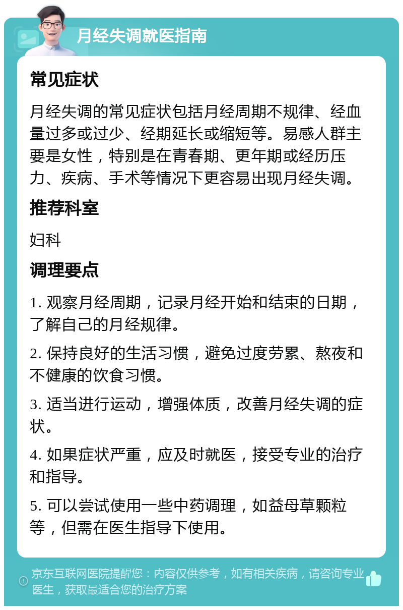 月经失调就医指南 常见症状 月经失调的常见症状包括月经周期不规律、经血量过多或过少、经期延长或缩短等。易感人群主要是女性，特别是在青春期、更年期或经历压力、疾病、手术等情况下更容易出现月经失调。 推荐科室 妇科 调理要点 1. 观察月经周期，记录月经开始和结束的日期，了解自己的月经规律。 2. 保持良好的生活习惯，避免过度劳累、熬夜和不健康的饮食习惯。 3. 适当进行运动，增强体质，改善月经失调的症状。 4. 如果症状严重，应及时就医，接受专业的治疗和指导。 5. 可以尝试使用一些中药调理，如益母草颗粒等，但需在医生指导下使用。