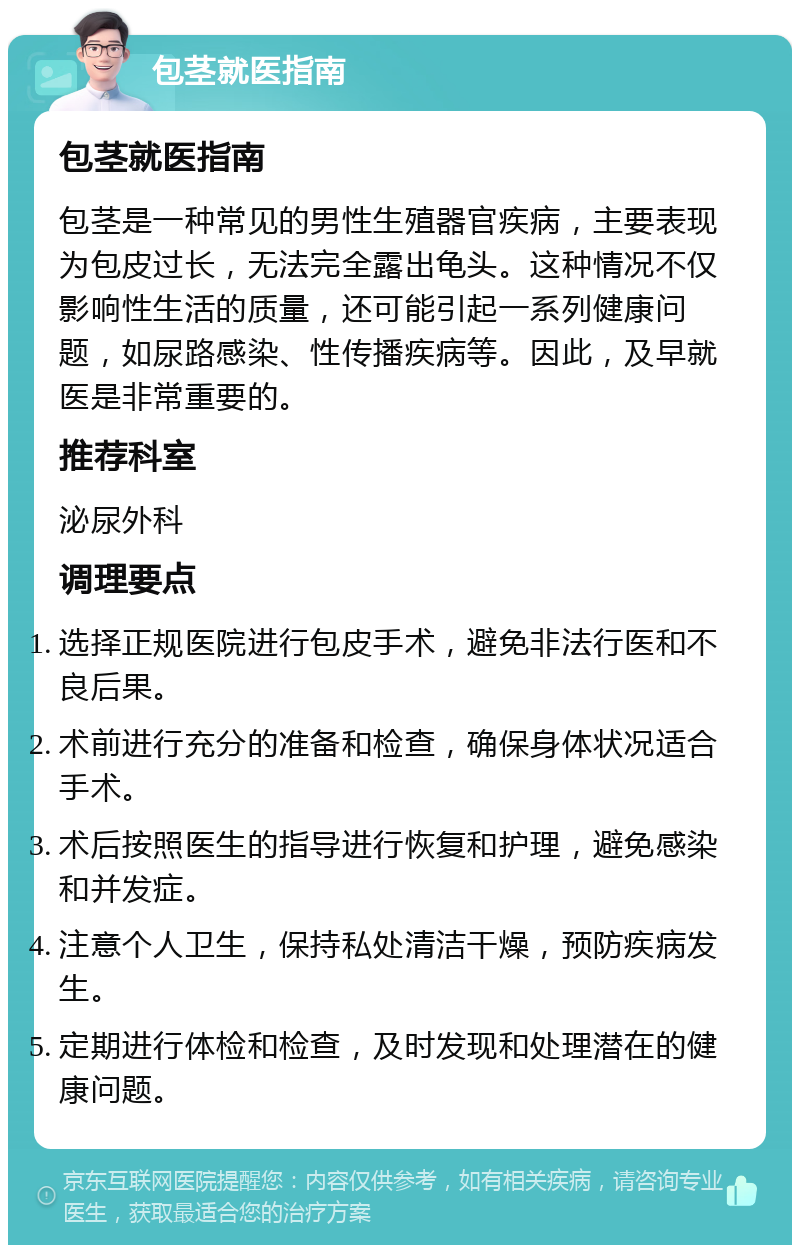 包茎就医指南 包茎就医指南 包茎是一种常见的男性生殖器官疾病，主要表现为包皮过长，无法完全露出龟头。这种情况不仅影响性生活的质量，还可能引起一系列健康问题，如尿路感染、性传播疾病等。因此，及早就医是非常重要的。 推荐科室 泌尿外科 调理要点 选择正规医院进行包皮手术，避免非法行医和不良后果。 术前进行充分的准备和检查，确保身体状况适合手术。 术后按照医生的指导进行恢复和护理，避免感染和并发症。 注意个人卫生，保持私处清洁干燥，预防疾病发生。 定期进行体检和检查，及时发现和处理潜在的健康问题。