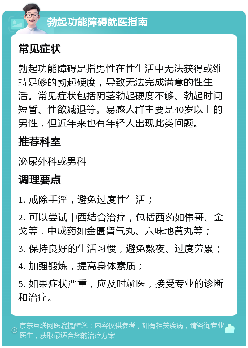 勃起功能障碍就医指南 常见症状 勃起功能障碍是指男性在性生活中无法获得或维持足够的勃起硬度，导致无法完成满意的性生活。常见症状包括阴茎勃起硬度不够、勃起时间短暂、性欲减退等。易感人群主要是40岁以上的男性，但近年来也有年轻人出现此类问题。 推荐科室 泌尿外科或男科 调理要点 1. 戒除手淫，避免过度性生活； 2. 可以尝试中西结合治疗，包括西药如伟哥、金戈等，中成药如金匮肾气丸、六味地黄丸等； 3. 保持良好的生活习惯，避免熬夜、过度劳累； 4. 加强锻炼，提高身体素质； 5. 如果症状严重，应及时就医，接受专业的诊断和治疗。