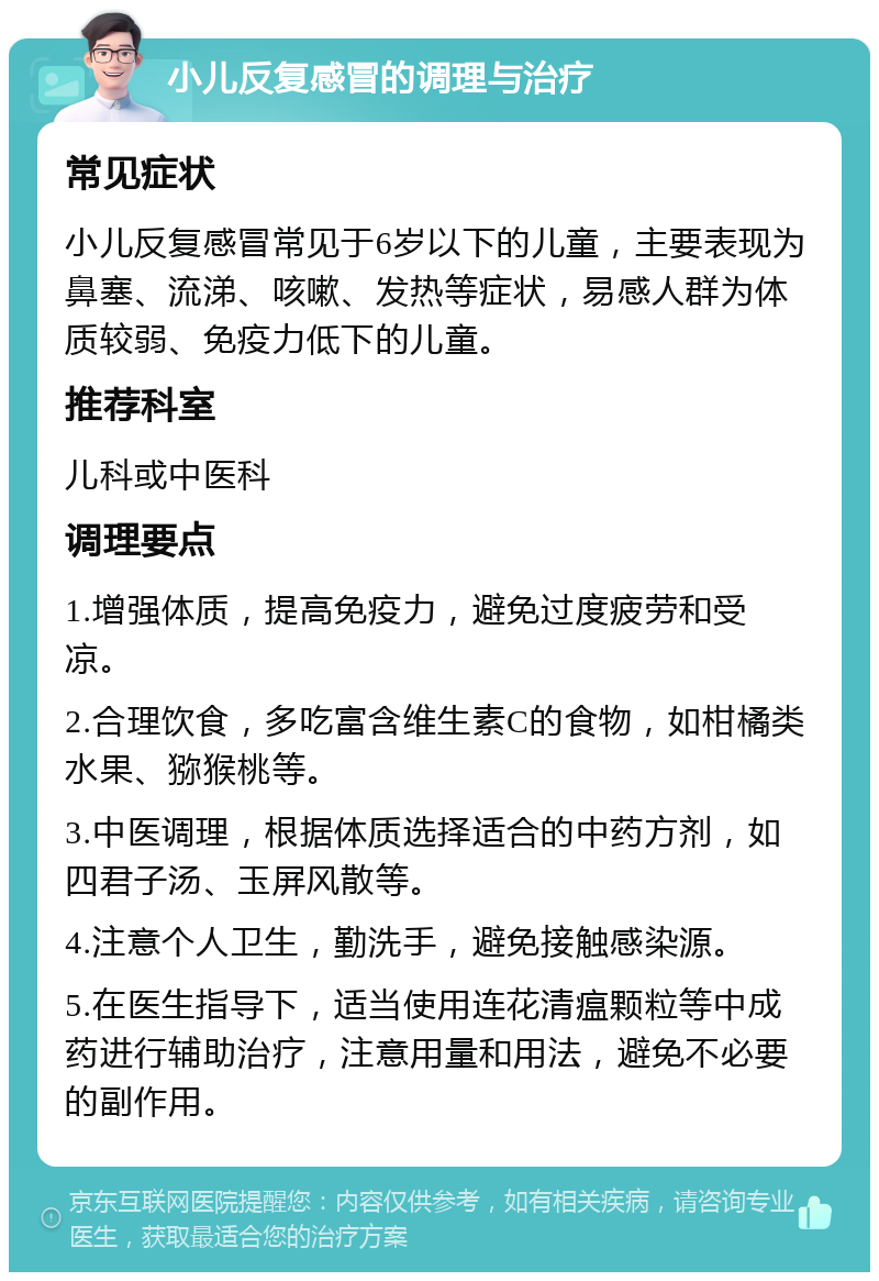 小儿反复感冒的调理与治疗 常见症状 小儿反复感冒常见于6岁以下的儿童，主要表现为鼻塞、流涕、咳嗽、发热等症状，易感人群为体质较弱、免疫力低下的儿童。 推荐科室 儿科或中医科 调理要点 1.增强体质，提高免疫力，避免过度疲劳和受凉。 2.合理饮食，多吃富含维生素C的食物，如柑橘类水果、猕猴桃等。 3.中医调理，根据体质选择适合的中药方剂，如四君子汤、玉屏风散等。 4.注意个人卫生，勤洗手，避免接触感染源。 5.在医生指导下，适当使用连花清瘟颗粒等中成药进行辅助治疗，注意用量和用法，避免不必要的副作用。