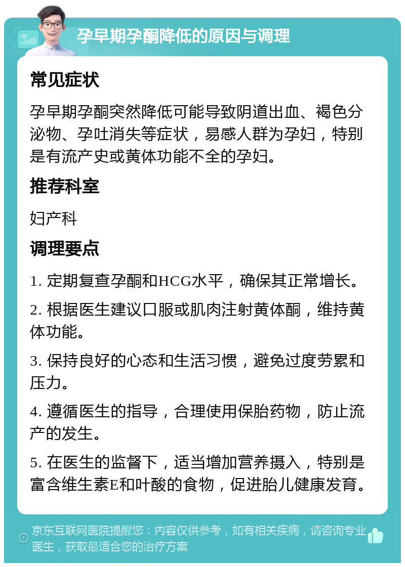 孕早期孕酮降低的原因与调理 常见症状 孕早期孕酮突然降低可能导致阴道出血、褐色分泌物、孕吐消失等症状，易感人群为孕妇，特别是有流产史或黄体功能不全的孕妇。 推荐科室 妇产科 调理要点 1. 定期复查孕酮和HCG水平，确保其正常增长。 2. 根据医生建议口服或肌肉注射黄体酮，维持黄体功能。 3. 保持良好的心态和生活习惯，避免过度劳累和压力。 4. 遵循医生的指导，合理使用保胎药物，防止流产的发生。 5. 在医生的监督下，适当增加营养摄入，特别是富含维生素E和叶酸的食物，促进胎儿健康发育。