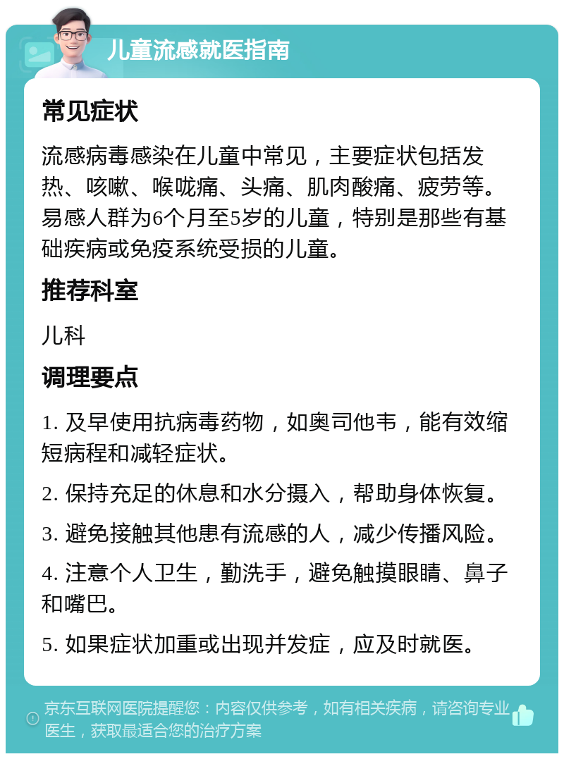 儿童流感就医指南 常见症状 流感病毒感染在儿童中常见，主要症状包括发热、咳嗽、喉咙痛、头痛、肌肉酸痛、疲劳等。易感人群为6个月至5岁的儿童，特别是那些有基础疾病或免疫系统受损的儿童。 推荐科室 儿科 调理要点 1. 及早使用抗病毒药物，如奥司他韦，能有效缩短病程和减轻症状。 2. 保持充足的休息和水分摄入，帮助身体恢复。 3. 避免接触其他患有流感的人，减少传播风险。 4. 注意个人卫生，勤洗手，避免触摸眼睛、鼻子和嘴巴。 5. 如果症状加重或出现并发症，应及时就医。