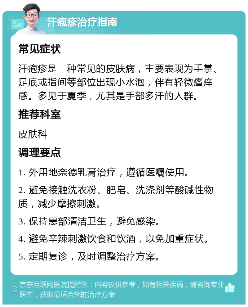 汗疱疹治疗指南 常见症状 汗疱疹是一种常见的皮肤病，主要表现为手掌、足底或指间等部位出现小水泡，伴有轻微瘙痒感。多见于夏季，尤其是手部多汗的人群。 推荐科室 皮肤科 调理要点 1. 外用地奈德乳膏治疗，遵循医嘱使用。 2. 避免接触洗衣粉、肥皂、洗涤剂等酸碱性物质，减少摩擦刺激。 3. 保持患部清洁卫生，避免感染。 4. 避免辛辣刺激饮食和饮酒，以免加重症状。 5. 定期复诊，及时调整治疗方案。