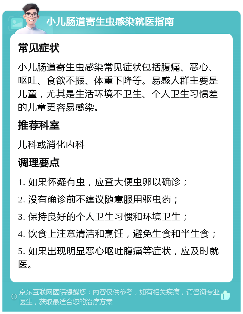 小儿肠道寄生虫感染就医指南 常见症状 小儿肠道寄生虫感染常见症状包括腹痛、恶心、呕吐、食欲不振、体重下降等。易感人群主要是儿童，尤其是生活环境不卫生、个人卫生习惯差的儿童更容易感染。 推荐科室 儿科或消化内科 调理要点 1. 如果怀疑有虫，应查大便虫卵以确诊； 2. 没有确诊前不建议随意服用驱虫药； 3. 保持良好的个人卫生习惯和环境卫生； 4. 饮食上注意清洁和烹饪，避免生食和半生食； 5. 如果出现明显恶心呕吐腹痛等症状，应及时就医。