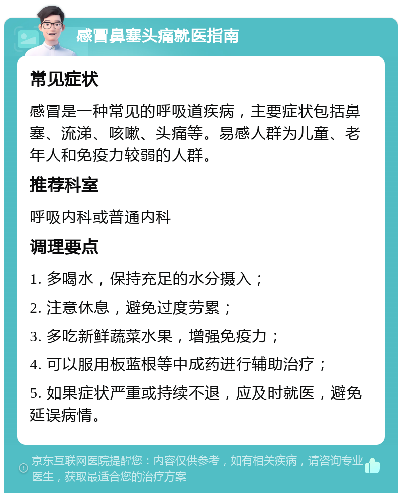 感冒鼻塞头痛就医指南 常见症状 感冒是一种常见的呼吸道疾病，主要症状包括鼻塞、流涕、咳嗽、头痛等。易感人群为儿童、老年人和免疫力较弱的人群。 推荐科室 呼吸内科或普通内科 调理要点 1. 多喝水，保持充足的水分摄入； 2. 注意休息，避免过度劳累； 3. 多吃新鲜蔬菜水果，增强免疫力； 4. 可以服用板蓝根等中成药进行辅助治疗； 5. 如果症状严重或持续不退，应及时就医，避免延误病情。