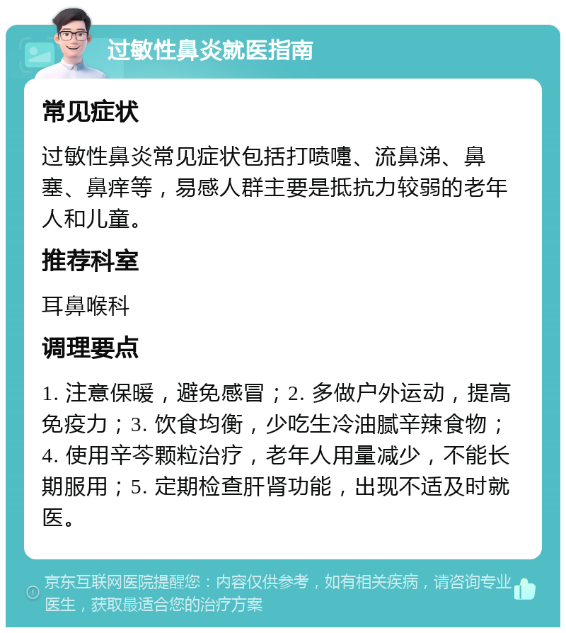 过敏性鼻炎就医指南 常见症状 过敏性鼻炎常见症状包括打喷嚏、流鼻涕、鼻塞、鼻痒等，易感人群主要是抵抗力较弱的老年人和儿童。 推荐科室 耳鼻喉科 调理要点 1. 注意保暖，避免感冒；2. 多做户外运动，提高免疫力；3. 饮食均衡，少吃生冷油腻辛辣食物；4. 使用辛芩颗粒治疗，老年人用量减少，不能长期服用；5. 定期检查肝肾功能，出现不适及时就医。