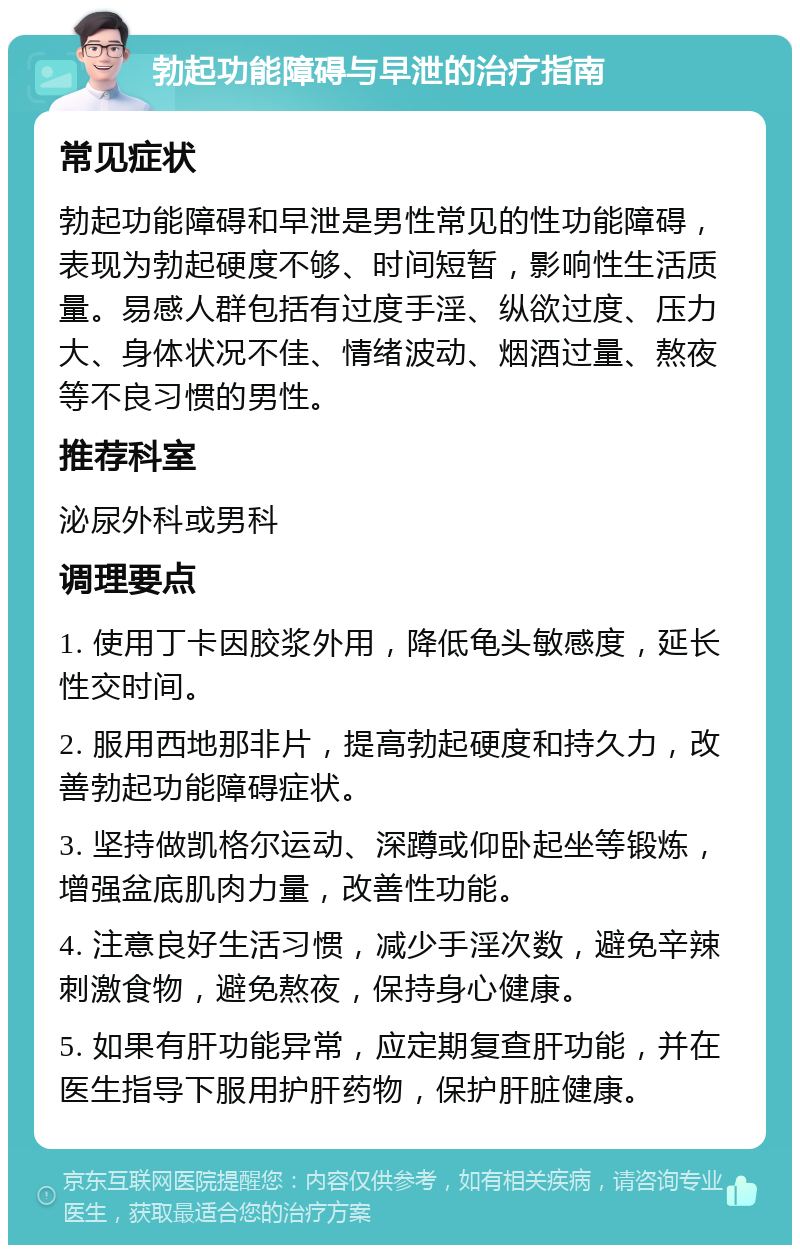 勃起功能障碍与早泄的治疗指南 常见症状 勃起功能障碍和早泄是男性常见的性功能障碍，表现为勃起硬度不够、时间短暂，影响性生活质量。易感人群包括有过度手淫、纵欲过度、压力大、身体状况不佳、情绪波动、烟酒过量、熬夜等不良习惯的男性。 推荐科室 泌尿外科或男科 调理要点 1. 使用丁卡因胶浆外用，降低龟头敏感度，延长性交时间。 2. 服用西地那非片，提高勃起硬度和持久力，改善勃起功能障碍症状。 3. 坚持做凯格尔运动、深蹲或仰卧起坐等锻炼，增强盆底肌肉力量，改善性功能。 4. 注意良好生活习惯，减少手淫次数，避免辛辣刺激食物，避免熬夜，保持身心健康。 5. 如果有肝功能异常，应定期复查肝功能，并在医生指导下服用护肝药物，保护肝脏健康。