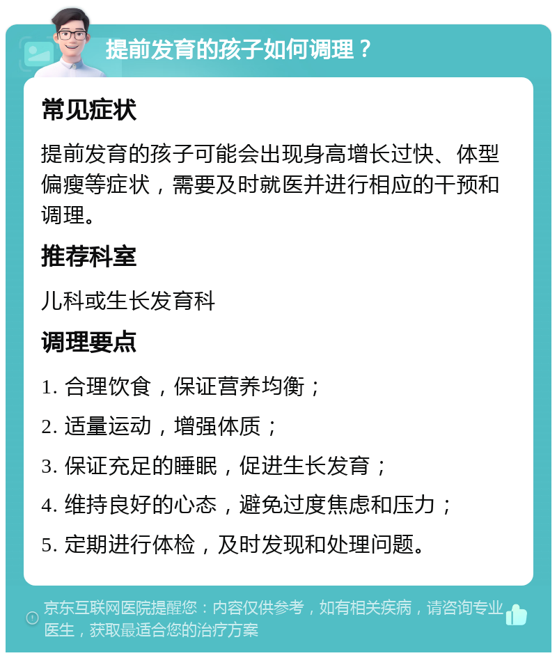 提前发育的孩子如何调理？ 常见症状 提前发育的孩子可能会出现身高增长过快、体型偏瘦等症状，需要及时就医并进行相应的干预和调理。 推荐科室 儿科或生长发育科 调理要点 1. 合理饮食，保证营养均衡； 2. 适量运动，增强体质； 3. 保证充足的睡眠，促进生长发育； 4. 维持良好的心态，避免过度焦虑和压力； 5. 定期进行体检，及时发现和处理问题。