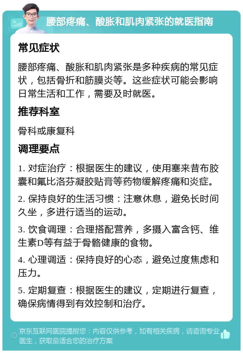 腰部疼痛、酸胀和肌肉紧张的就医指南 常见症状 腰部疼痛、酸胀和肌肉紧张是多种疾病的常见症状，包括骨折和筋膜炎等。这些症状可能会影响日常生活和工作，需要及时就医。 推荐科室 骨科或康复科 调理要点 1. 对症治疗：根据医生的建议，使用塞来昔布胶囊和氟比洛芬凝胶贴膏等药物缓解疼痛和炎症。 2. 保持良好的生活习惯：注意休息，避免长时间久坐，多进行适当的运动。 3. 饮食调理：合理搭配营养，多摄入富含钙、维生素D等有益于骨骼健康的食物。 4. 心理调适：保持良好的心态，避免过度焦虑和压力。 5. 定期复查：根据医生的建议，定期进行复查，确保病情得到有效控制和治疗。