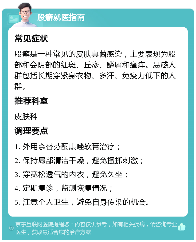 股癣就医指南 常见症状 股癣是一种常见的皮肤真菌感染，主要表现为股部和会阴部的红斑、丘疹、鳞屑和瘙痒。易感人群包括长期穿紧身衣物、多汗、免疫力低下的人群。 推荐科室 皮肤科 调理要点 1. 外用奈替芬酮康唑软膏治疗； 2. 保持局部清洁干燥，避免搔抓刺激； 3. 穿宽松透气的内衣，避免久坐； 4. 定期复诊，监测恢复情况； 5. 注意个人卫生，避免自身传染的机会。