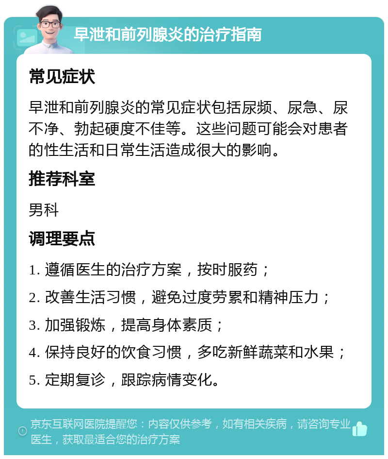 早泄和前列腺炎的治疗指南 常见症状 早泄和前列腺炎的常见症状包括尿频、尿急、尿不净、勃起硬度不佳等。这些问题可能会对患者的性生活和日常生活造成很大的影响。 推荐科室 男科 调理要点 1. 遵循医生的治疗方案，按时服药； 2. 改善生活习惯，避免过度劳累和精神压力； 3. 加强锻炼，提高身体素质； 4. 保持良好的饮食习惯，多吃新鲜蔬菜和水果； 5. 定期复诊，跟踪病情变化。