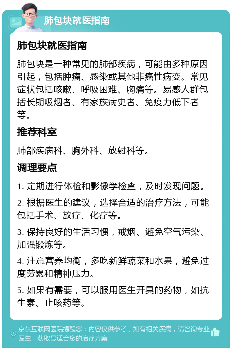 肺包块就医指南 肺包块就医指南 肺包块是一种常见的肺部疾病，可能由多种原因引起，包括肿瘤、感染或其他非癌性病变。常见症状包括咳嗽、呼吸困难、胸痛等。易感人群包括长期吸烟者、有家族病史者、免疫力低下者等。 推荐科室 肺部疾病科、胸外科、放射科等。 调理要点 1. 定期进行体检和影像学检查，及时发现问题。 2. 根据医生的建议，选择合适的治疗方法，可能包括手术、放疗、化疗等。 3. 保持良好的生活习惯，戒烟、避免空气污染、加强锻炼等。 4. 注意营养均衡，多吃新鲜蔬菜和水果，避免过度劳累和精神压力。 5. 如果有需要，可以服用医生开具的药物，如抗生素、止咳药等。