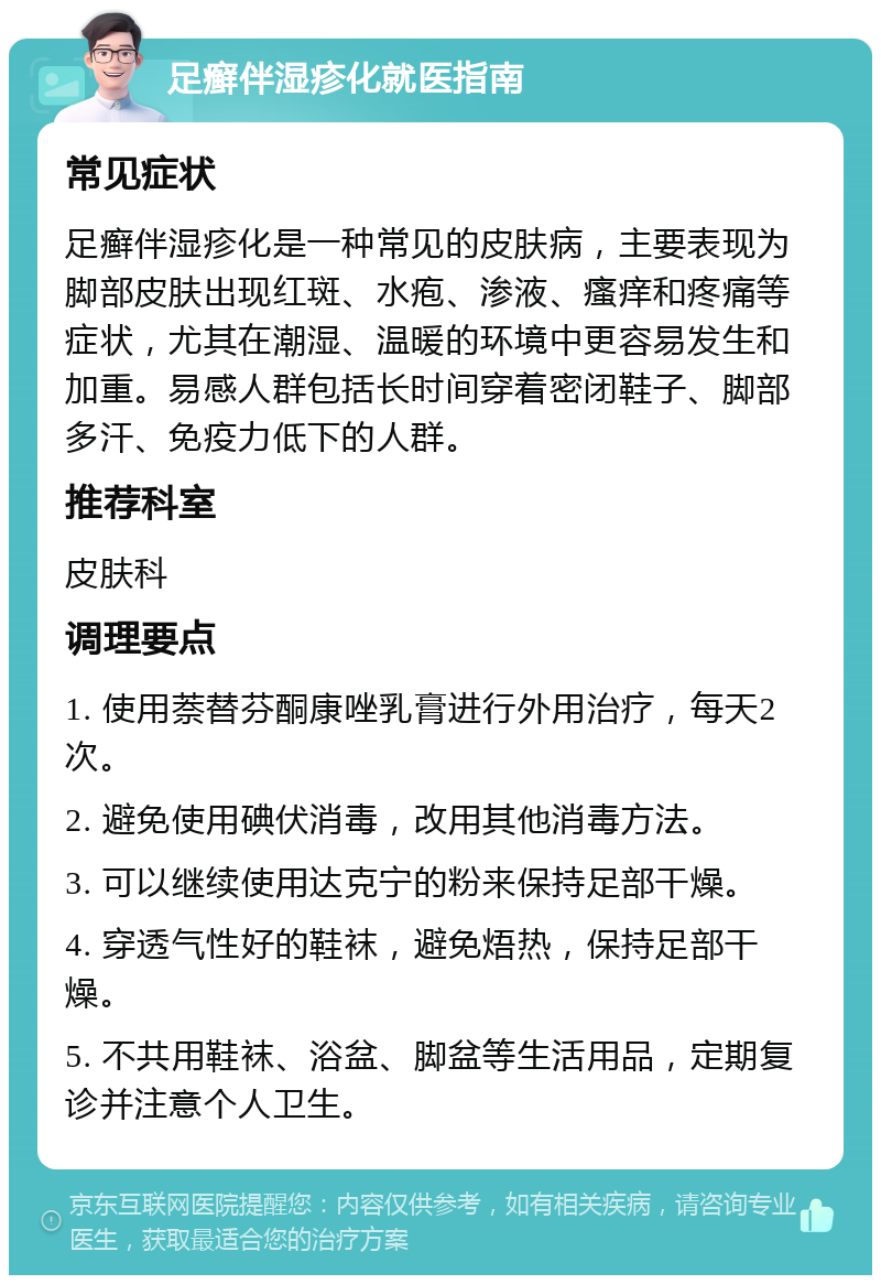 足癣伴湿疹化就医指南 常见症状 足癣伴湿疹化是一种常见的皮肤病，主要表现为脚部皮肤出现红斑、水疱、渗液、瘙痒和疼痛等症状，尤其在潮湿、温暖的环境中更容易发生和加重。易感人群包括长时间穿着密闭鞋子、脚部多汗、免疫力低下的人群。 推荐科室 皮肤科 调理要点 1. 使用萘替芬酮康唑乳膏进行外用治疗，每天2次。 2. 避免使用碘伏消毒，改用其他消毒方法。 3. 可以继续使用达克宁的粉来保持足部干燥。 4. 穿透气性好的鞋袜，避免焐热，保持足部干燥。 5. 不共用鞋袜、浴盆、脚盆等生活用品，定期复诊并注意个人卫生。