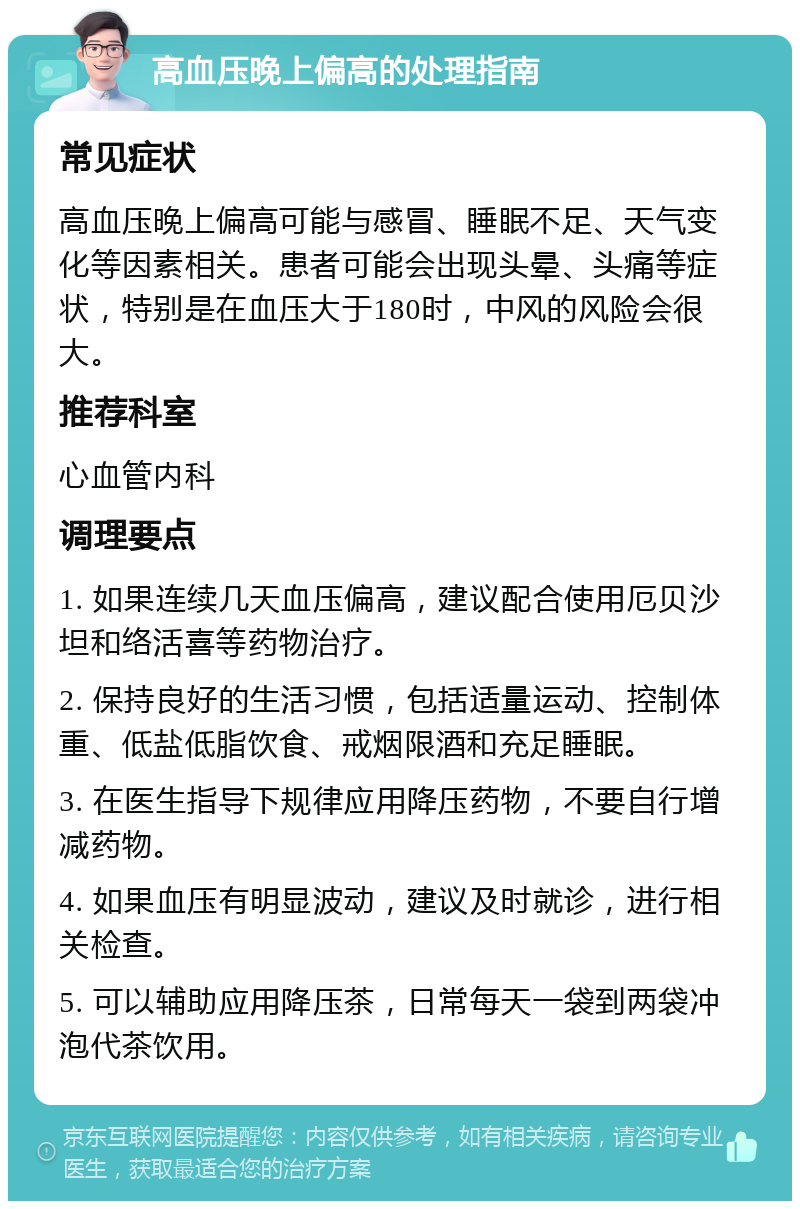 高血压晚上偏高的处理指南 常见症状 高血压晚上偏高可能与感冒、睡眠不足、天气变化等因素相关。患者可能会出现头晕、头痛等症状，特别是在血压大于180时，中风的风险会很大。 推荐科室 心血管内科 调理要点 1. 如果连续几天血压偏高，建议配合使用厄贝沙坦和络活喜等药物治疗。 2. 保持良好的生活习惯，包括适量运动、控制体重、低盐低脂饮食、戒烟限酒和充足睡眠。 3. 在医生指导下规律应用降压药物，不要自行增减药物。 4. 如果血压有明显波动，建议及时就诊，进行相关检查。 5. 可以辅助应用降压茶，日常每天一袋到两袋冲泡代茶饮用。