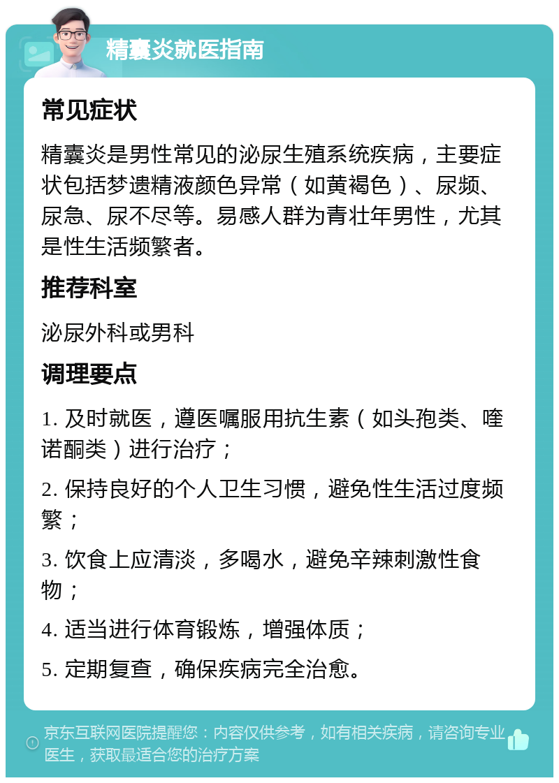 精囊炎就医指南 常见症状 精囊炎是男性常见的泌尿生殖系统疾病，主要症状包括梦遗精液颜色异常（如黄褐色）、尿频、尿急、尿不尽等。易感人群为青壮年男性，尤其是性生活频繁者。 推荐科室 泌尿外科或男科 调理要点 1. 及时就医，遵医嘱服用抗生素（如头孢类、喹诺酮类）进行治疗； 2. 保持良好的个人卫生习惯，避免性生活过度频繁； 3. 饮食上应清淡，多喝水，避免辛辣刺激性食物； 4. 适当进行体育锻炼，增强体质； 5. 定期复查，确保疾病完全治愈。