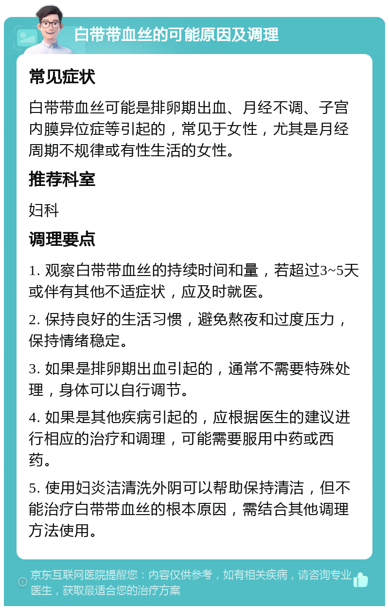 白带带血丝的可能原因及调理 常见症状 白带带血丝可能是排卵期出血、月经不调、子宫内膜异位症等引起的，常见于女性，尤其是月经周期不规律或有性生活的女性。 推荐科室 妇科 调理要点 1. 观察白带带血丝的持续时间和量，若超过3~5天或伴有其他不适症状，应及时就医。 2. 保持良好的生活习惯，避免熬夜和过度压力，保持情绪稳定。 3. 如果是排卵期出血引起的，通常不需要特殊处理，身体可以自行调节。 4. 如果是其他疾病引起的，应根据医生的建议进行相应的治疗和调理，可能需要服用中药或西药。 5. 使用妇炎洁清洗外阴可以帮助保持清洁，但不能治疗白带带血丝的根本原因，需结合其他调理方法使用。