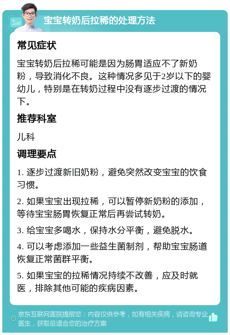 宝宝转奶后拉稀的处理方法 常见症状 宝宝转奶后拉稀可能是因为肠胃适应不了新奶粉，导致消化不良。这种情况多见于2岁以下的婴幼儿，特别是在转奶过程中没有逐步过渡的情况下。 推荐科室 儿科 调理要点 1. 逐步过渡新旧奶粉，避免突然改变宝宝的饮食习惯。 2. 如果宝宝出现拉稀，可以暂停新奶粉的添加，等待宝宝肠胃恢复正常后再尝试转奶。 3. 给宝宝多喝水，保持水分平衡，避免脱水。 4. 可以考虑添加一些益生菌制剂，帮助宝宝肠道恢复正常菌群平衡。 5. 如果宝宝的拉稀情况持续不改善，应及时就医，排除其他可能的疾病因素。