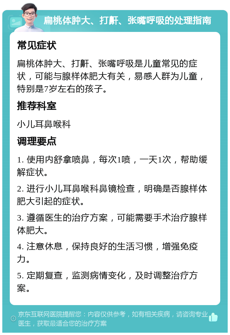 扁桃体肿大、打鼾、张嘴呼吸的处理指南 常见症状 扁桃体肿大、打鼾、张嘴呼吸是儿童常见的症状，可能与腺样体肥大有关，易感人群为儿童，特别是7岁左右的孩子。 推荐科室 小儿耳鼻喉科 调理要点 1. 使用内舒拿喷鼻，每次1喷，一天1次，帮助缓解症状。 2. 进行小儿耳鼻喉科鼻镜检查，明确是否腺样体肥大引起的症状。 3. 遵循医生的治疗方案，可能需要手术治疗腺样体肥大。 4. 注意休息，保持良好的生活习惯，增强免疫力。 5. 定期复查，监测病情变化，及时调整治疗方案。