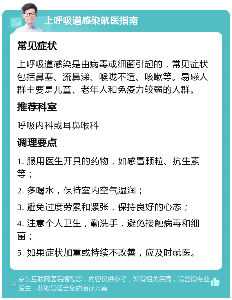 上呼吸道感染就医指南 常见症状 上呼吸道感染是由病毒或细菌引起的，常见症状包括鼻塞、流鼻涕、喉咙不适、咳嗽等。易感人群主要是儿童、老年人和免疫力较弱的人群。 推荐科室 呼吸内科或耳鼻喉科 调理要点 1. 服用医生开具的药物，如感冒颗粒、抗生素等； 2. 多喝水，保持室内空气湿润； 3. 避免过度劳累和紧张，保持良好的心态； 4. 注意个人卫生，勤洗手，避免接触病毒和细菌； 5. 如果症状加重或持续不改善，应及时就医。