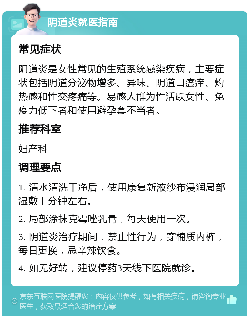 阴道炎就医指南 常见症状 阴道炎是女性常见的生殖系统感染疾病，主要症状包括阴道分泌物增多、异味、阴道口瘙痒、灼热感和性交疼痛等。易感人群为性活跃女性、免疫力低下者和使用避孕套不当者。 推荐科室 妇产科 调理要点 1. 清水清洗干净后，使用康复新液纱布浸润局部湿敷十分钟左右。 2. 局部涂抹克霉唑乳膏，每天使用一次。 3. 阴道炎治疗期间，禁止性行为，穿棉质内裤，每日更换，忌辛辣饮食。 4. 如无好转，建议停药3天线下医院就诊。