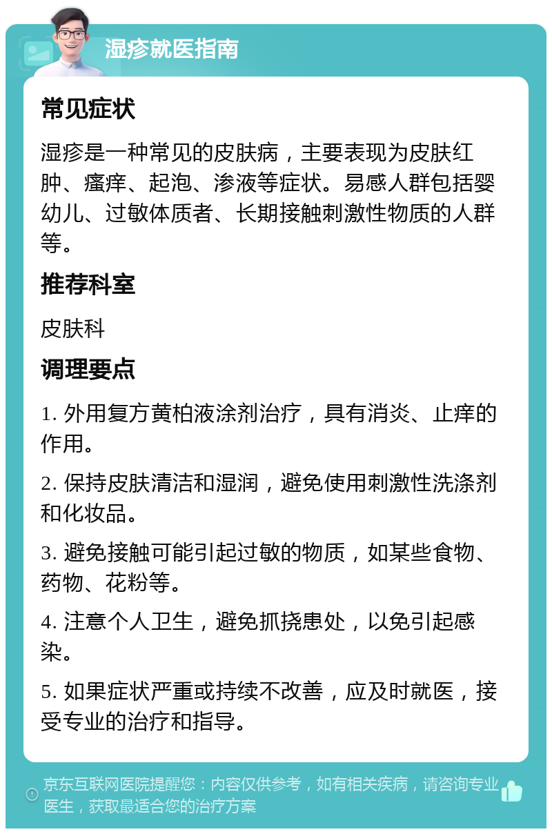 湿疹就医指南 常见症状 湿疹是一种常见的皮肤病，主要表现为皮肤红肿、瘙痒、起泡、渗液等症状。易感人群包括婴幼儿、过敏体质者、长期接触刺激性物质的人群等。 推荐科室 皮肤科 调理要点 1. 外用复方黄柏液涂剂治疗，具有消炎、止痒的作用。 2. 保持皮肤清洁和湿润，避免使用刺激性洗涤剂和化妆品。 3. 避免接触可能引起过敏的物质，如某些食物、药物、花粉等。 4. 注意个人卫生，避免抓挠患处，以免引起感染。 5. 如果症状严重或持续不改善，应及时就医，接受专业的治疗和指导。