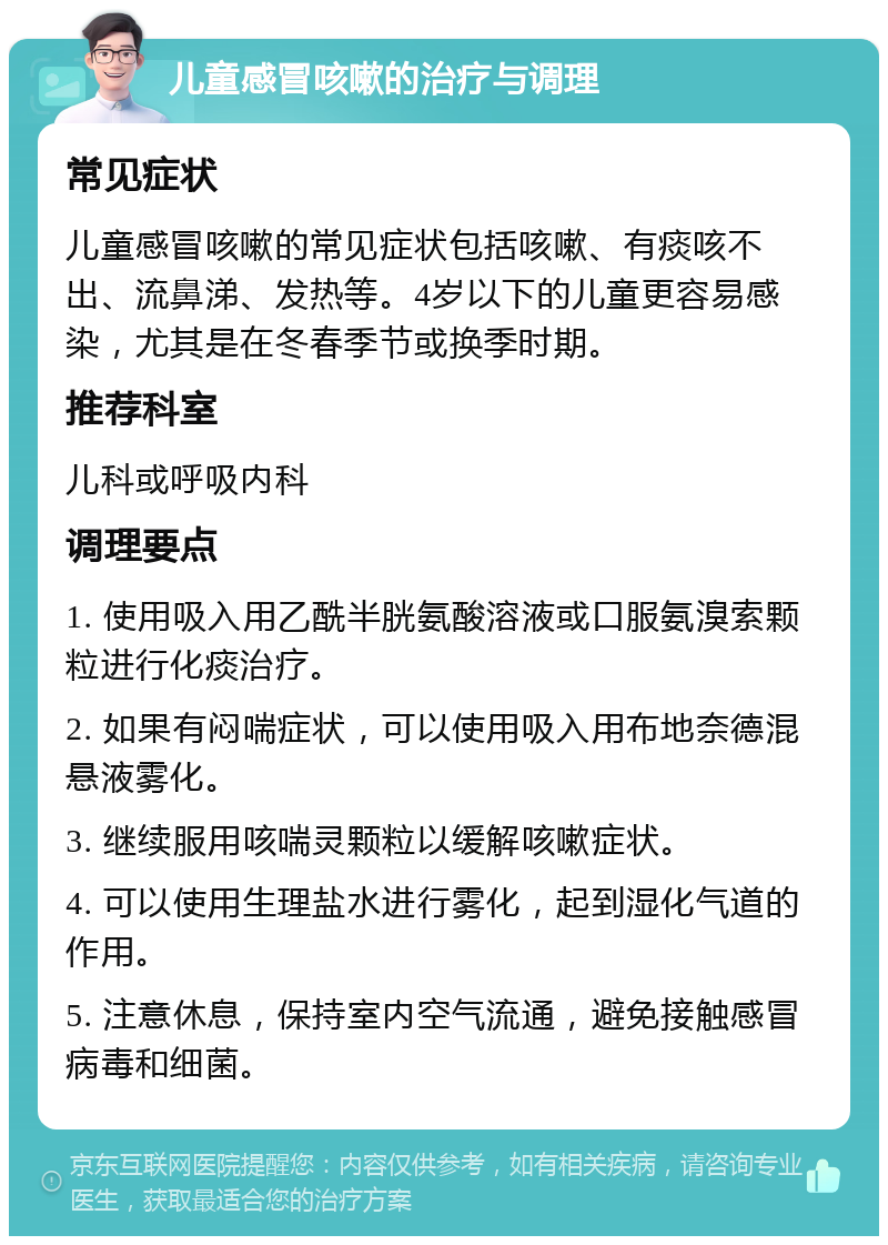 儿童感冒咳嗽的治疗与调理 常见症状 儿童感冒咳嗽的常见症状包括咳嗽、有痰咳不出、流鼻涕、发热等。4岁以下的儿童更容易感染，尤其是在冬春季节或换季时期。 推荐科室 儿科或呼吸内科 调理要点 1. 使用吸入用乙酰半胱氨酸溶液或口服氨溴索颗粒进行化痰治疗。 2. 如果有闷喘症状，可以使用吸入用布地奈德混悬液雾化。 3. 继续服用咳喘灵颗粒以缓解咳嗽症状。 4. 可以使用生理盐水进行雾化，起到湿化气道的作用。 5. 注意休息，保持室内空气流通，避免接触感冒病毒和细菌。