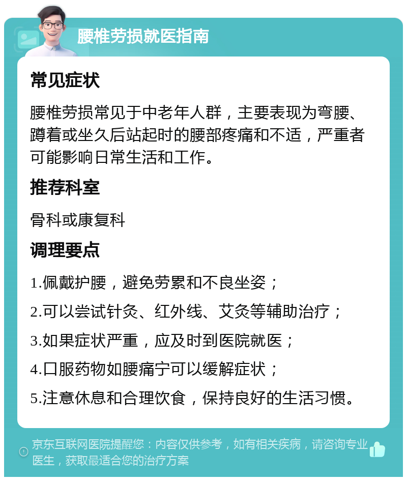 腰椎劳损就医指南 常见症状 腰椎劳损常见于中老年人群，主要表现为弯腰、蹲着或坐久后站起时的腰部疼痛和不适，严重者可能影响日常生活和工作。 推荐科室 骨科或康复科 调理要点 1.佩戴护腰，避免劳累和不良坐姿； 2.可以尝试针灸、红外线、艾灸等辅助治疗； 3.如果症状严重，应及时到医院就医； 4.口服药物如腰痛宁可以缓解症状； 5.注意休息和合理饮食，保持良好的生活习惯。