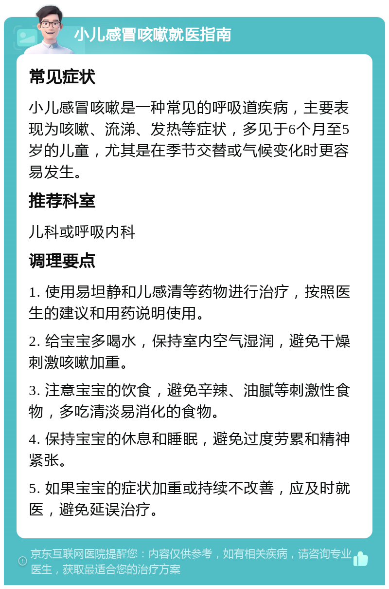 小儿感冒咳嗽就医指南 常见症状 小儿感冒咳嗽是一种常见的呼吸道疾病，主要表现为咳嗽、流涕、发热等症状，多见于6个月至5岁的儿童，尤其是在季节交替或气候变化时更容易发生。 推荐科室 儿科或呼吸内科 调理要点 1. 使用易坦静和儿感清等药物进行治疗，按照医生的建议和用药说明使用。 2. 给宝宝多喝水，保持室内空气湿润，避免干燥刺激咳嗽加重。 3. 注意宝宝的饮食，避免辛辣、油腻等刺激性食物，多吃清淡易消化的食物。 4. 保持宝宝的休息和睡眠，避免过度劳累和精神紧张。 5. 如果宝宝的症状加重或持续不改善，应及时就医，避免延误治疗。