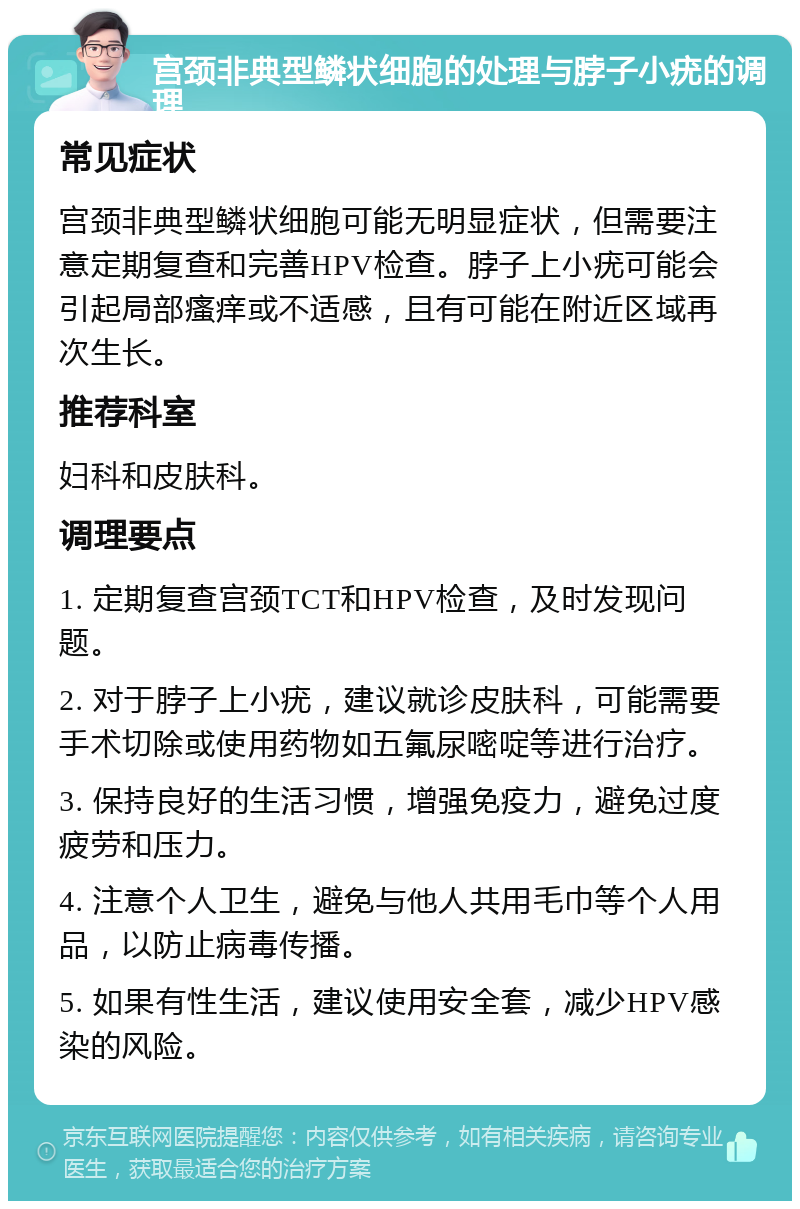 宫颈非典型鳞状细胞的处理与脖子小疣的调理 常见症状 宫颈非典型鳞状细胞可能无明显症状，但需要注意定期复查和完善HPV检查。脖子上小疣可能会引起局部瘙痒或不适感，且有可能在附近区域再次生长。 推荐科室 妇科和皮肤科。 调理要点 1. 定期复查宫颈TCT和HPV检查，及时发现问题。 2. 对于脖子上小疣，建议就诊皮肤科，可能需要手术切除或使用药物如五氟尿嘧啶等进行治疗。 3. 保持良好的生活习惯，增强免疫力，避免过度疲劳和压力。 4. 注意个人卫生，避免与他人共用毛巾等个人用品，以防止病毒传播。 5. 如果有性生活，建议使用安全套，减少HPV感染的风险。