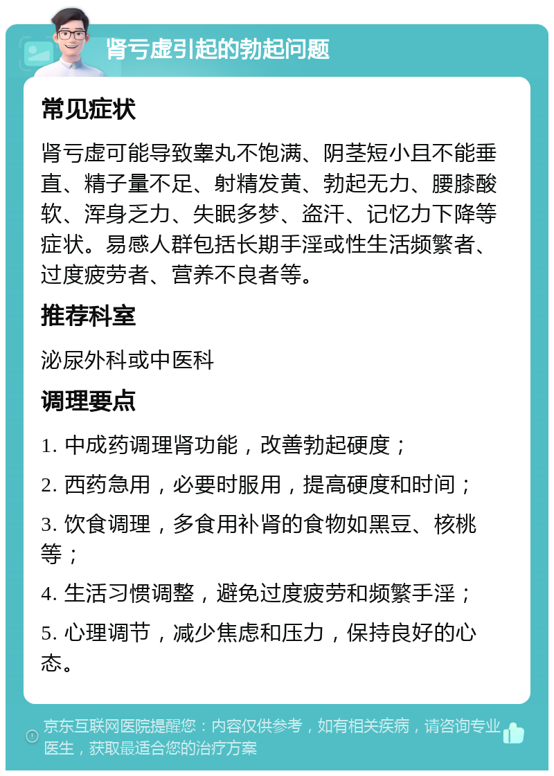 肾亏虚引起的勃起问题 常见症状 肾亏虚可能导致睾丸不饱满、阴茎短小且不能垂直、精子量不足、射精发黄、勃起无力、腰膝酸软、浑身乏力、失眠多梦、盗汗、记忆力下降等症状。易感人群包括长期手淫或性生活频繁者、过度疲劳者、营养不良者等。 推荐科室 泌尿外科或中医科 调理要点 1. 中成药调理肾功能，改善勃起硬度； 2. 西药急用，必要时服用，提高硬度和时间； 3. 饮食调理，多食用补肾的食物如黑豆、核桃等； 4. 生活习惯调整，避免过度疲劳和频繁手淫； 5. 心理调节，减少焦虑和压力，保持良好的心态。