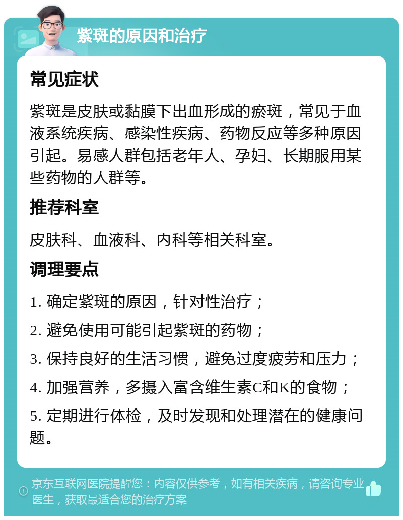 紫斑的原因和治疗 常见症状 紫斑是皮肤或黏膜下出血形成的瘀斑，常见于血液系统疾病、感染性疾病、药物反应等多种原因引起。易感人群包括老年人、孕妇、长期服用某些药物的人群等。 推荐科室 皮肤科、血液科、内科等相关科室。 调理要点 1. 确定紫斑的原因，针对性治疗； 2. 避免使用可能引起紫斑的药物； 3. 保持良好的生活习惯，避免过度疲劳和压力； 4. 加强营养，多摄入富含维生素C和K的食物； 5. 定期进行体检，及时发现和处理潜在的健康问题。