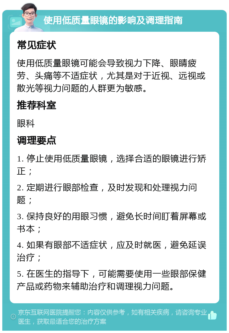 使用低质量眼镜的影响及调理指南 常见症状 使用低质量眼镜可能会导致视力下降、眼睛疲劳、头痛等不适症状，尤其是对于近视、远视或散光等视力问题的人群更为敏感。 推荐科室 眼科 调理要点 1. 停止使用低质量眼镜，选择合适的眼镜进行矫正； 2. 定期进行眼部检查，及时发现和处理视力问题； 3. 保持良好的用眼习惯，避免长时间盯着屏幕或书本； 4. 如果有眼部不适症状，应及时就医，避免延误治疗； 5. 在医生的指导下，可能需要使用一些眼部保健产品或药物来辅助治疗和调理视力问题。