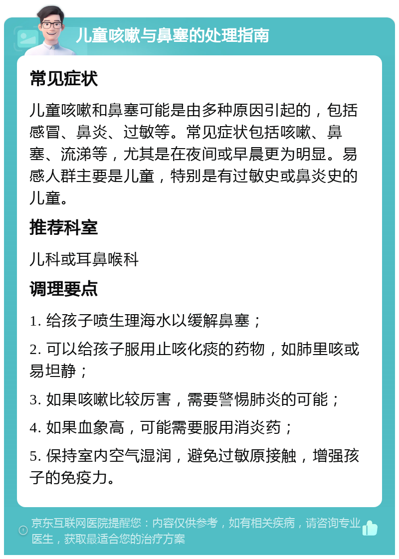 儿童咳嗽与鼻塞的处理指南 常见症状 儿童咳嗽和鼻塞可能是由多种原因引起的，包括感冒、鼻炎、过敏等。常见症状包括咳嗽、鼻塞、流涕等，尤其是在夜间或早晨更为明显。易感人群主要是儿童，特别是有过敏史或鼻炎史的儿童。 推荐科室 儿科或耳鼻喉科 调理要点 1. 给孩子喷生理海水以缓解鼻塞； 2. 可以给孩子服用止咳化痰的药物，如肺里咳或易坦静； 3. 如果咳嗽比较厉害，需要警惕肺炎的可能； 4. 如果血象高，可能需要服用消炎药； 5. 保持室内空气湿润，避免过敏原接触，增强孩子的免疫力。