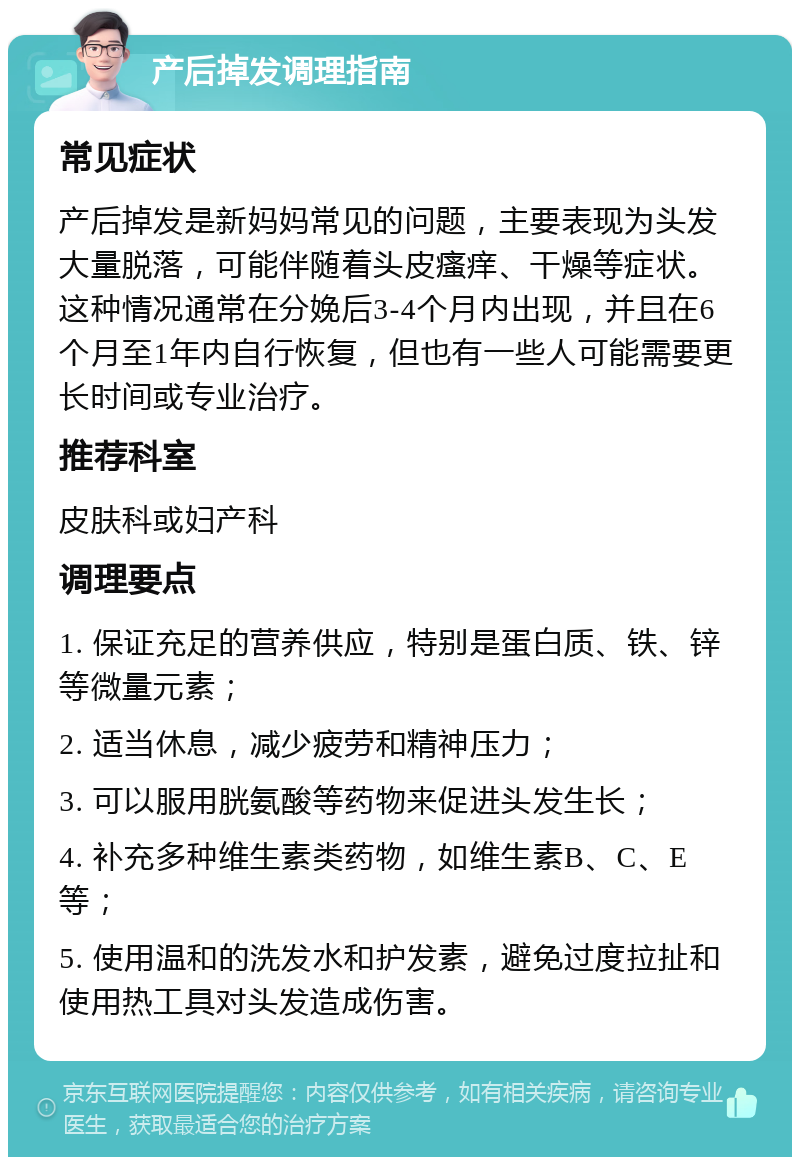 产后掉发调理指南 常见症状 产后掉发是新妈妈常见的问题，主要表现为头发大量脱落，可能伴随着头皮瘙痒、干燥等症状。这种情况通常在分娩后3-4个月内出现，并且在6个月至1年内自行恢复，但也有一些人可能需要更长时间或专业治疗。 推荐科室 皮肤科或妇产科 调理要点 1. 保证充足的营养供应，特别是蛋白质、铁、锌等微量元素； 2. 适当休息，减少疲劳和精神压力； 3. 可以服用胱氨酸等药物来促进头发生长； 4. 补充多种维生素类药物，如维生素B、C、E等； 5. 使用温和的洗发水和护发素，避免过度拉扯和使用热工具对头发造成伤害。