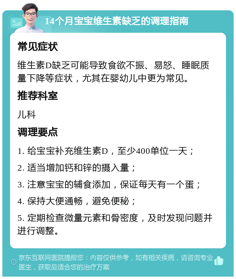 14个月宝宝维生素缺乏的调理指南 常见症状 维生素D缺乏可能导致食欲不振、易怒、睡眠质量下降等症状，尤其在婴幼儿中更为常见。 推荐科室 儿科 调理要点 1. 给宝宝补充维生素D，至少400单位一天； 2. 适当增加钙和锌的摄入量； 3. 注意宝宝的辅食添加，保证每天有一个蛋； 4. 保持大便通畅，避免便秘； 5. 定期检查微量元素和骨密度，及时发现问题并进行调整。