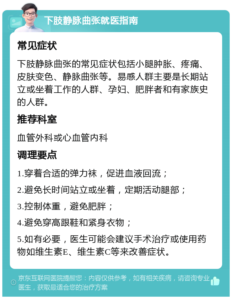 下肢静脉曲张就医指南 常见症状 下肢静脉曲张的常见症状包括小腿肿胀、疼痛、皮肤变色、静脉曲张等。易感人群主要是长期站立或坐着工作的人群、孕妇、肥胖者和有家族史的人群。 推荐科室 血管外科或心血管内科 调理要点 1.穿着合适的弹力袜，促进血液回流； 2.避免长时间站立或坐着，定期活动腿部； 3.控制体重，避免肥胖； 4.避免穿高跟鞋和紧身衣物； 5.如有必要，医生可能会建议手术治疗或使用药物如维生素E、维生素C等来改善症状。