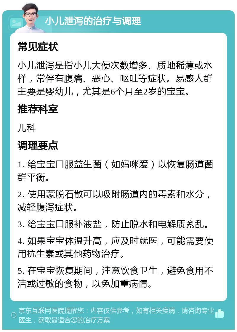 小儿泄泻的治疗与调理 常见症状 小儿泄泻是指小儿大便次数增多、质地稀薄或水样，常伴有腹痛、恶心、呕吐等症状。易感人群主要是婴幼儿，尤其是6个月至2岁的宝宝。 推荐科室 儿科 调理要点 1. 给宝宝口服益生菌（如妈咪爱）以恢复肠道菌群平衡。 2. 使用蒙脱石散可以吸附肠道内的毒素和水分，减轻腹泻症状。 3. 给宝宝口服补液盐，防止脱水和电解质紊乱。 4. 如果宝宝体温升高，应及时就医，可能需要使用抗生素或其他药物治疗。 5. 在宝宝恢复期间，注意饮食卫生，避免食用不洁或过敏的食物，以免加重病情。