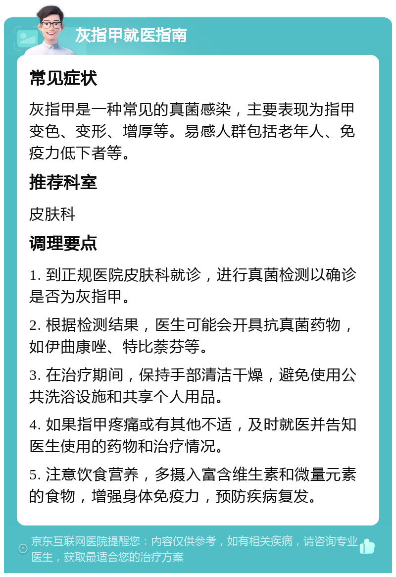 灰指甲就医指南 常见症状 灰指甲是一种常见的真菌感染，主要表现为指甲变色、变形、增厚等。易感人群包括老年人、免疫力低下者等。 推荐科室 皮肤科 调理要点 1. 到正规医院皮肤科就诊，进行真菌检测以确诊是否为灰指甲。 2. 根据检测结果，医生可能会开具抗真菌药物，如伊曲康唑、特比萘芬等。 3. 在治疗期间，保持手部清洁干燥，避免使用公共洗浴设施和共享个人用品。 4. 如果指甲疼痛或有其他不适，及时就医并告知医生使用的药物和治疗情况。 5. 注意饮食营养，多摄入富含维生素和微量元素的食物，增强身体免疫力，预防疾病复发。